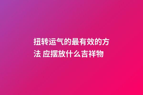 扭转运气的最有效的方法 应摆放什么吉祥物